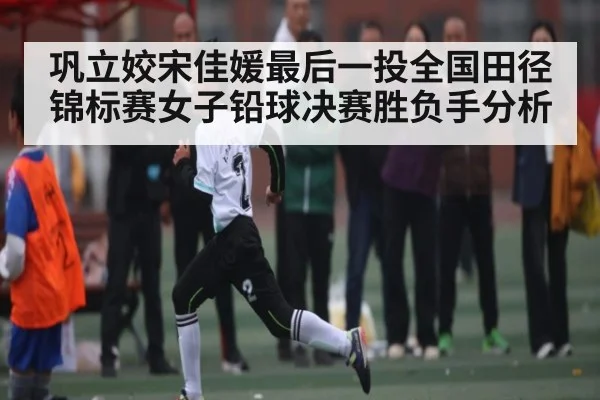 巩立姣宋佳媛最后一投全国田径锦标赛女子铅球决赛胜负手分析