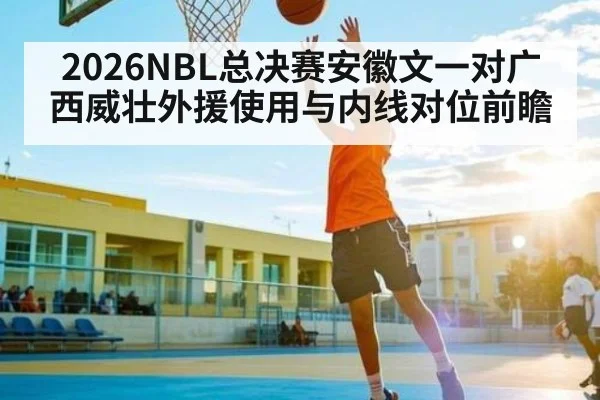 2026NBL总决赛安徽文一对广西威壮外援使用与内线对位前瞻